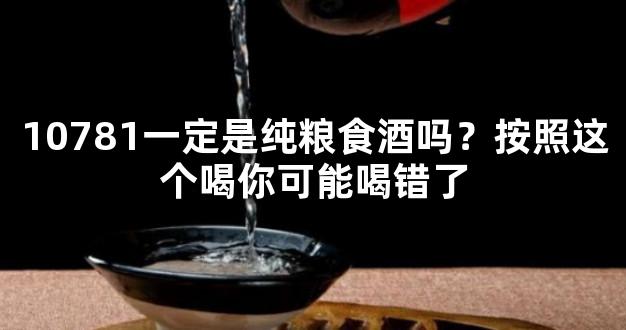 10781一定是纯粮食酒吗？按照这个喝你可能喝错了