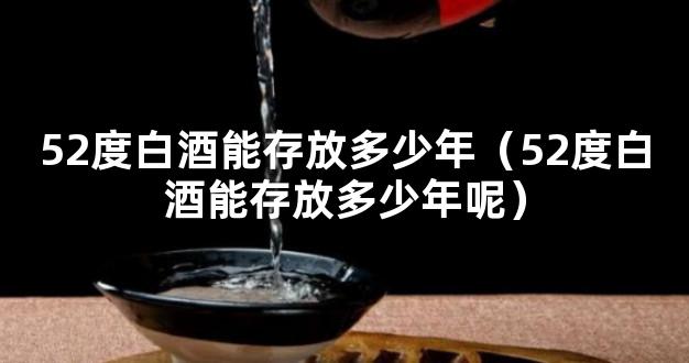 52度白酒能存放多少年（52度白酒能存放多少年呢）