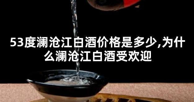 53度澜沧江白酒价格是多少,为什么澜沧江白酒受欢迎