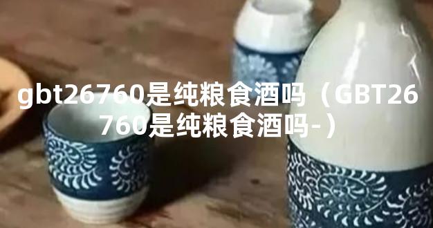 gbt26760是纯粮食酒吗（GBT26760是纯粮食酒吗-）