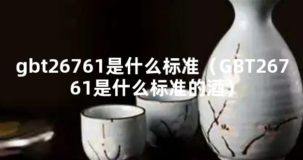 gbt26761是什么标准（GBT26761是什么标准的酒）