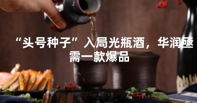 “头号种子”入局光瓶酒，华润亟需一款爆品