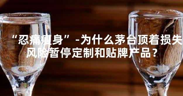 “忍痛瘦身”-为什么茅台顶着损失风险暂停定制和贴牌产品？