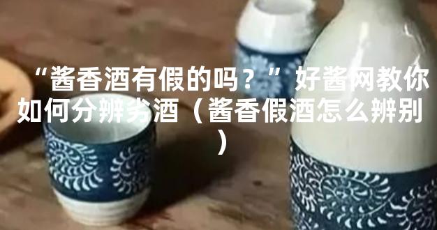 “酱香酒有假的吗？”好酱网教你如何分辨劣酒（酱香假酒怎么辨别）