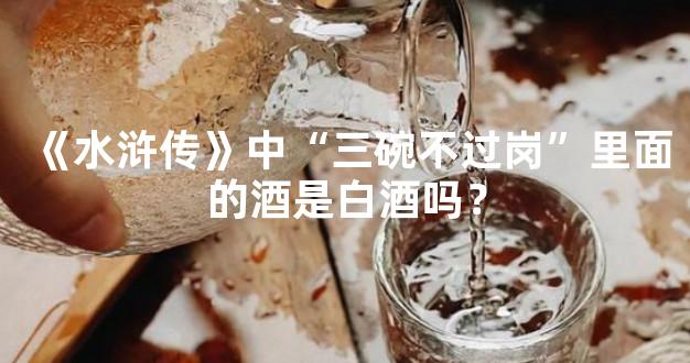 《水浒传》中“三碗不过岗”里面的酒是白酒吗？