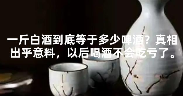 一斤白酒到底等于多少啤酒？真相出乎意料，以后喝酒不会吃亏了。