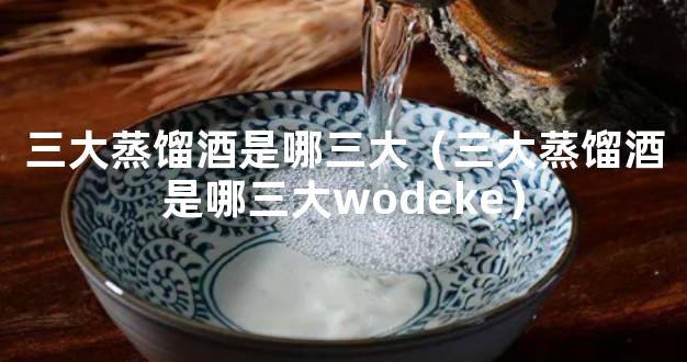 三大蒸馏酒是哪三大（三大蒸馏酒是哪三大wodeke）