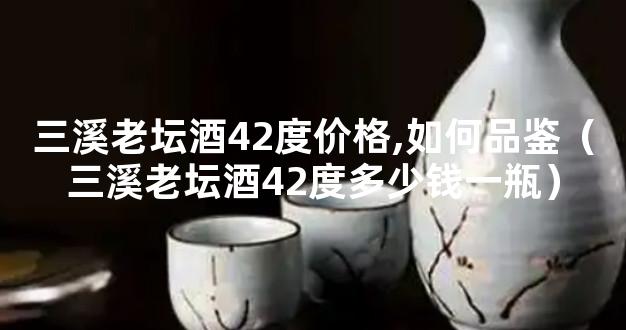 三溪老坛酒42度价格,如何品鉴（三溪老坛酒42度多少钱一瓶）