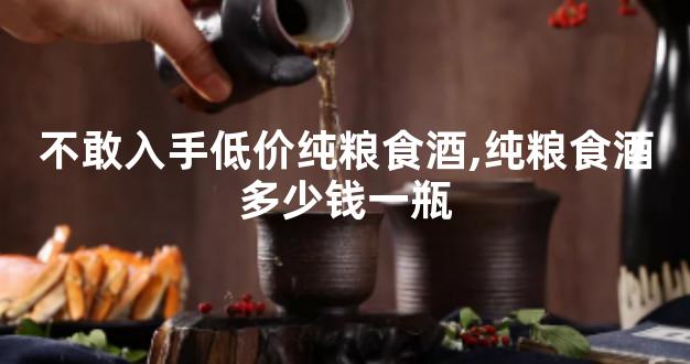 不敢入手低价纯粮食酒,纯粮食酒多少钱一瓶