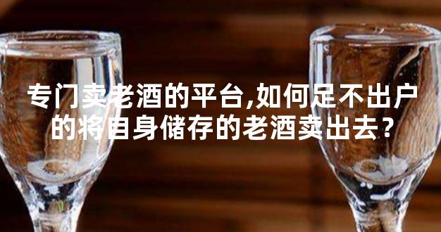 专门卖老酒的平台,如何足不出户的将自身储存的老酒卖出去？