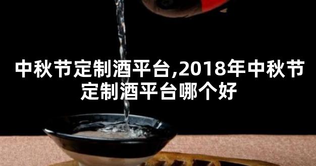 中秋节定制酒平台,2018年中秋节定制酒平台哪个好