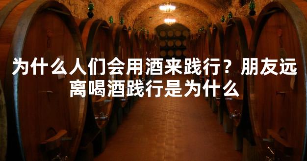 为什么人们会用酒来践行？朋友远离喝酒践行是为什么