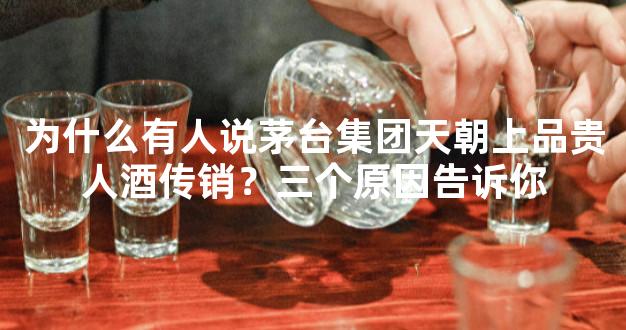 为什么有人说茅台集团天朝上品贵人酒传销？三个原因告诉你