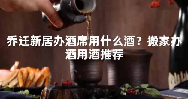 乔迁新居办酒席用什么酒？搬家办酒用酒推荐