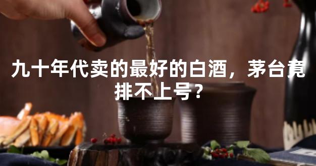 九十年代卖的最好的白酒，茅台竟排不上号？