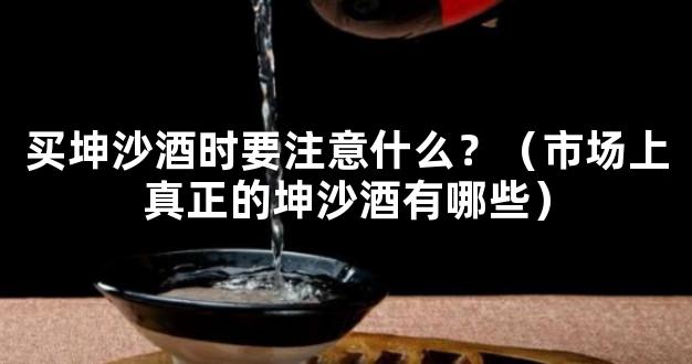 买坤沙酒时要注意什么？（市场上真正的坤沙酒有哪些）