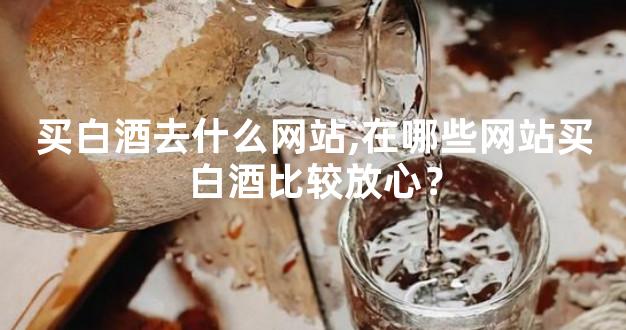 买白酒去什么网站,在哪些网站买白酒比较放心？