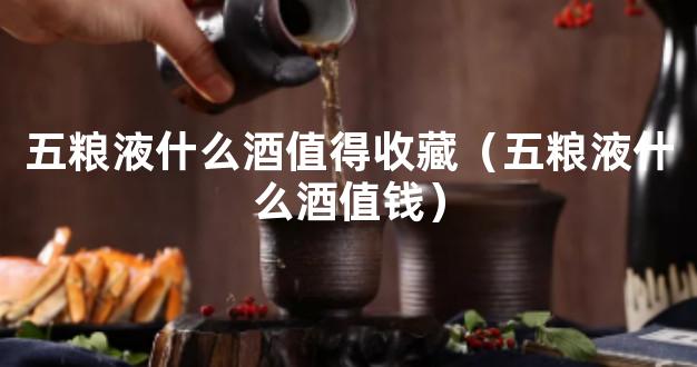 五粮液什么酒值得收藏（五粮液什么酒值钱）