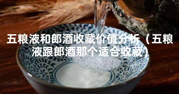 五粮液和郎酒收藏价值分析（五粮液跟郎酒那个适合收藏）