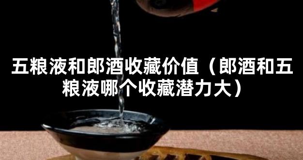 五粮液和郎酒收藏价值（郎酒和五粮液哪个收藏潜力大）