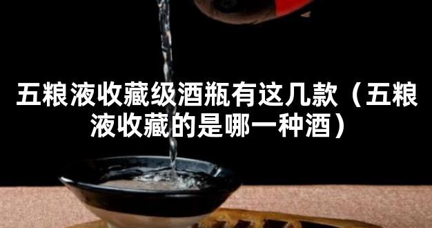 五粮液收藏级酒瓶有这几款（五粮液收藏的是哪一种酒）