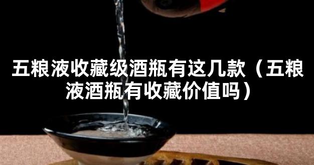 五粮液收藏级酒瓶有这几款（五粮液酒瓶有收藏价值吗）