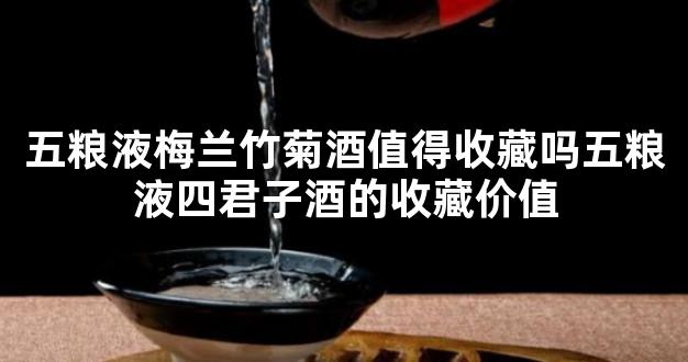 五粮液梅兰竹菊酒值得收藏吗五粮液四君子酒的收藏价值