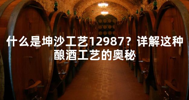 什么是坤沙工艺12987？详解这种酿酒工艺的奥秘