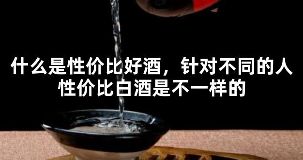 什么是性价比好酒，针对不同的人性价比白酒是不一样的