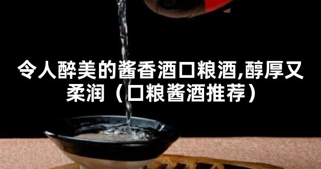 令人醉美的酱香酒口粮酒,醇厚又柔润（口粮酱酒推荐）