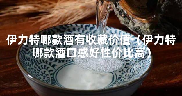 伊力特哪款酒有收藏价值（伊力特哪款酒口感好性价比高）