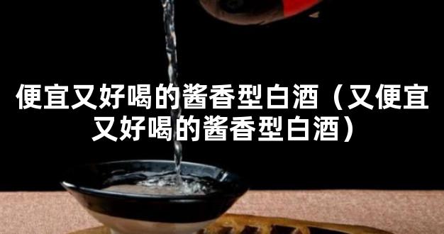 便宜又好喝的酱香型白酒（又便宜又好喝的酱香型白酒）