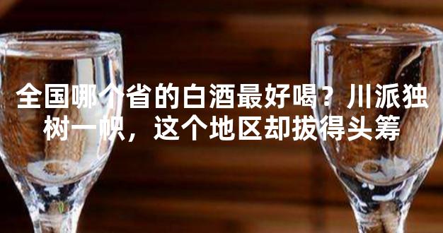 全国哪个省的白酒最好喝？川派独树一帜，这个地区却拔得头筹