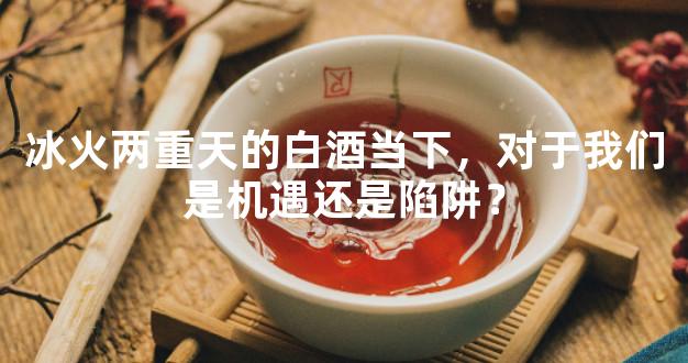 冰火两重天的白酒当下，对于我们是机遇还是陷阱？