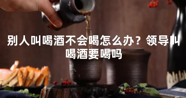 别人叫喝酒不会喝怎么办？领导叫喝酒要喝吗