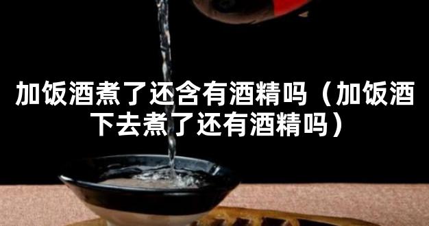 加饭酒煮了还含有酒精吗（加饭酒下去煮了还有酒精吗）