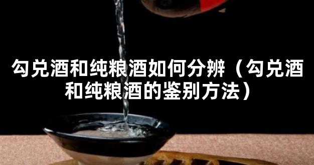 勾兑酒和纯粮酒如何分辨（勾兑酒和纯粮酒的鉴别方法）