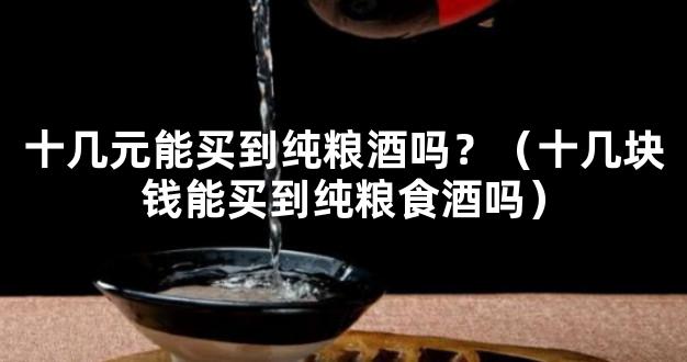 十几元能买到纯粮酒吗？（十几块钱能买到纯粮食酒吗）