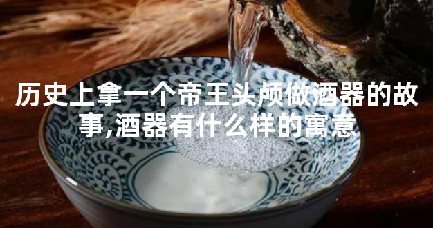 历史上拿一个帝王头颅做酒器的故事,酒器有什么样的寓意