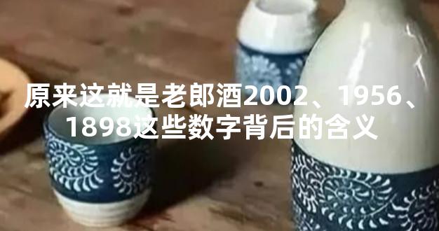 原来这就是老郎酒2002、1956、1898这些数字背后的含义