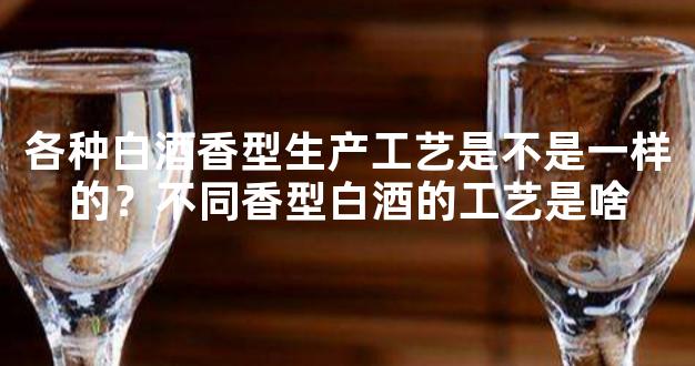 各种白酒香型生产工艺是不是一样的？不同香型白酒的工艺是啥