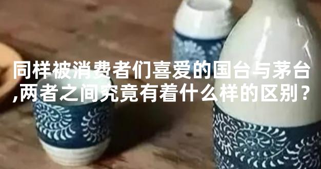 同样被消费者们喜爱的国台与茅台,两者之间究竟有着什么样的区别？