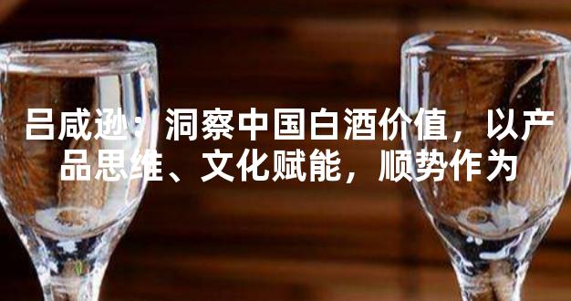 吕咸逊：洞察中国白酒价值，以产品思维、文化赋能，顺势作为