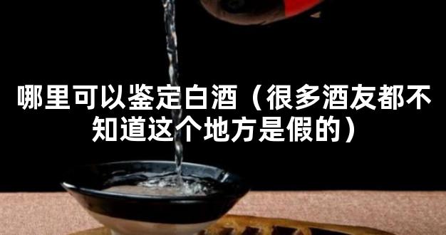 哪里可以鉴定白酒（很多酒友都不知道这个地方是假的）