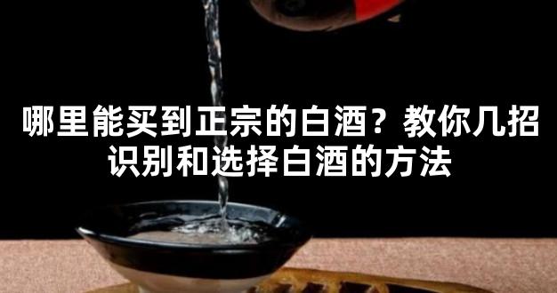 哪里能买到正宗的白酒？教你几招识别和选择白酒的方法