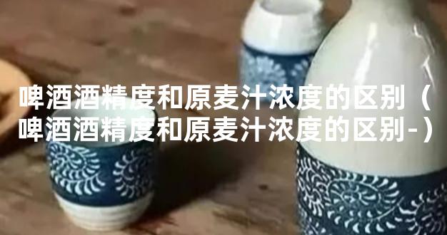 啤酒酒精度和原麦汁浓度的区别（啤酒酒精度和原麦汁浓度的区别-）