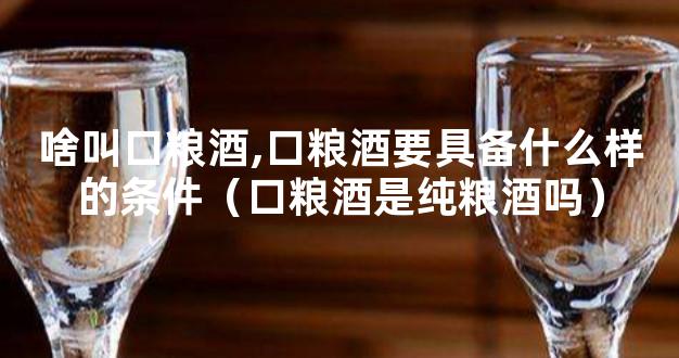 啥叫口粮酒,口粮酒要具备什么样的条件（口粮酒是纯粮酒吗）