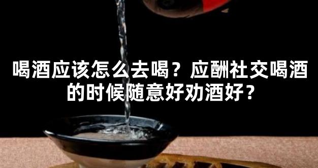 喝酒应该怎么去喝？应酬社交喝酒的时候随意好劝酒好？