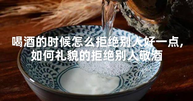 喝酒的时候怎么拒绝别人好一点,如何礼貌的拒绝别人敬酒