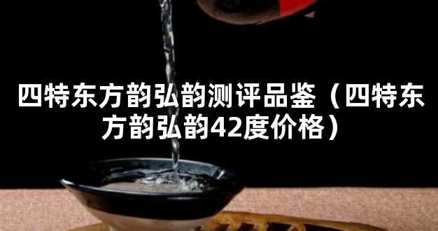 四特东方韵弘韵测评品鉴（四特东方韵弘韵42度价格）